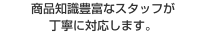 商品知識豊富なスタッフが丁寧に対応します。